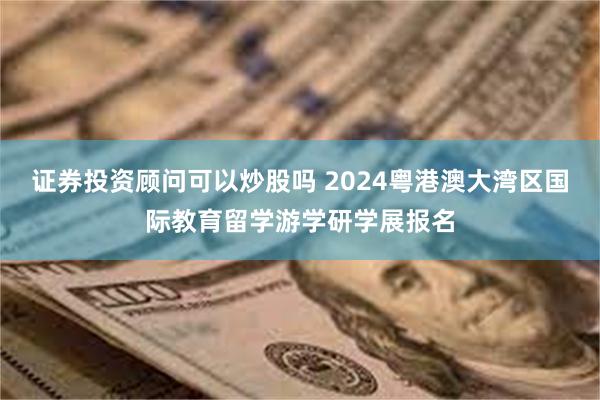 证券投资顾问可以炒股吗 2024粤港澳大湾区国际教育留学游学研学展报名