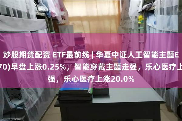 炒股期货配资 ETF最前线 | 华夏中证人工智能主题ETF(515070)早盘上涨0.25%，智能穿戴主题走强，乐心医疗上涨20.0%