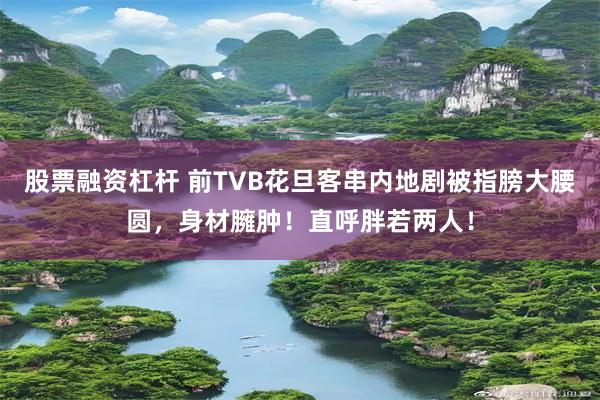 股票融资杠杆 前TVB花旦客串内地剧被指膀大腰圆，身材臃肿！直呼胖若两人！