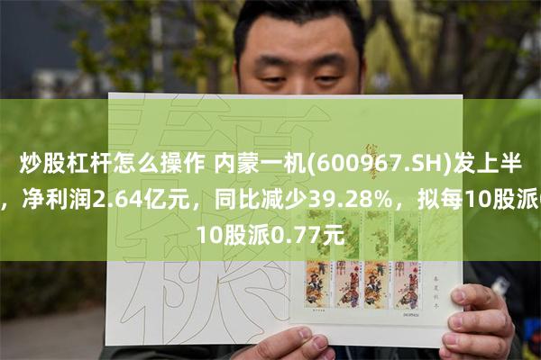 炒股杠杆怎么操作 内蒙一机(600967.SH)发上半年业绩，净利润2.64亿元，同比减少39.28%，拟每10股派0.77元