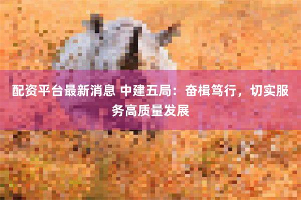 配资平台最新消息 中建五局：奋楫笃行，切实服务高质量发展