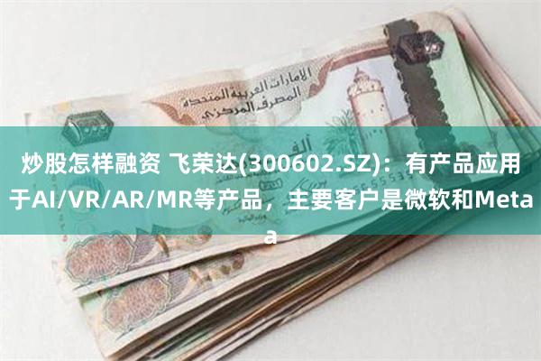 炒股怎样融资 飞荣达(300602.SZ)：有产品应用于AI/VR/AR/MR等产品，主要客户是微软和Meta