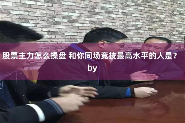 股票主力怎么操盘 和你同场竞技最高水平的人是？ by