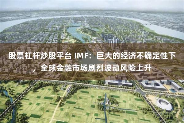 股票杠杆炒股平台 IMF：巨大的经济不确定性下，全球金融市场剧烈波动风险上升