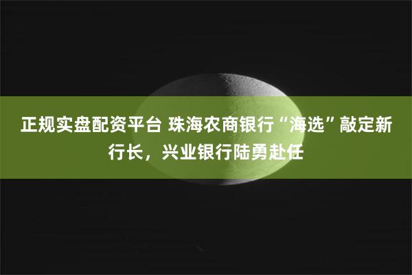 正规实盘配资平台 珠海农商银行“海选”敲定新行长，兴业银行陆勇赴任