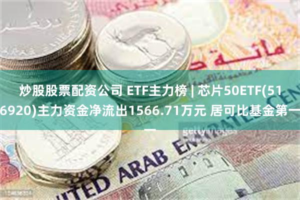 炒股股票配资公司 ETF主力榜 | 芯片50ETF(516920)主力资金净流出1566.71万元 居可比基金第一