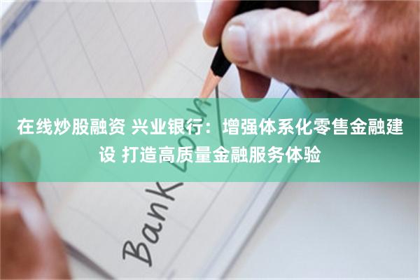 在线炒股融资 兴业银行：增强体系化零售金融建设 打造高质量金融服务体验