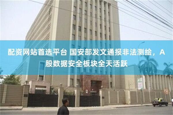 配资网站首选平台 国安部发文通报非法测绘，A股数据安全板块全天活跃