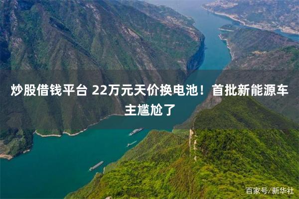 炒股借钱平台 22万元天价换电池！首批新能源车主尴尬了