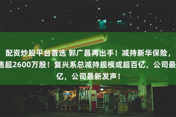 配资炒股平台首选 郭广昌再出手！减持新华保险，一天抛售超2600万股！复兴系总减持规模或超百亿，公司最新发声！