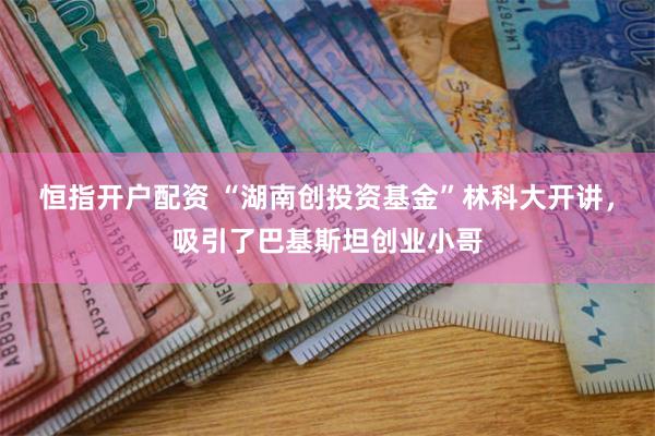 恒指开户配资 “湖南创投资基金”林科大开讲，吸引了巴基斯坦创业小哥