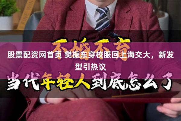 股票配资网首页 樊振东穿校服回上海交大，新发型引热议