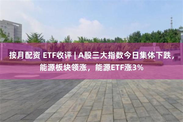 按月配资 ETF收评 | A股三大指数今日集体下跌，能源板块领涨，能源ETF涨3%