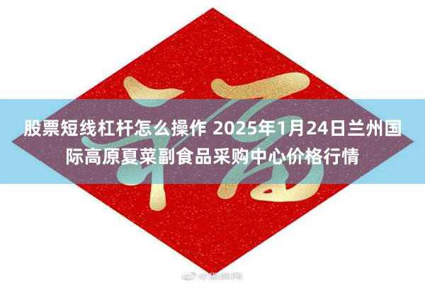 股票短线杠杆怎么操作 2025年1月24日兰州国际高原夏菜副食品采购中心价格行情