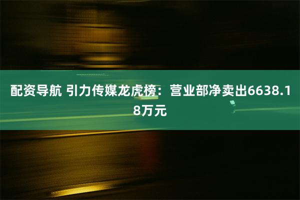 配资导航 引力传媒龙虎榜：营业部净卖出6638.18万元