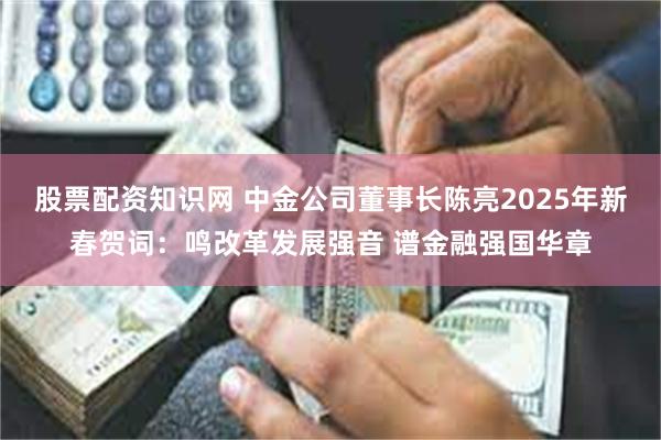 股票配资知识网 中金公司董事长陈亮2025年新春贺词：鸣改革发展强音 谱金融强国华章