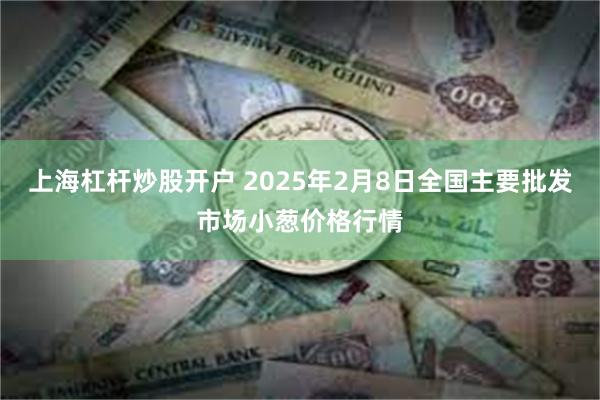 上海杠杆炒股开户 2025年2月8日全国主要批发市场小葱价格行情